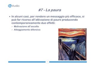 #7 - La paura
 In alcuni casi, per rendere un messaggio più efficace, si
 può far ricorso all’attivazione di paure producendo
 contemporaneamente due effetti:
    Motivazione all’ascolto
    Atteggiamento difensivo




                               81
 