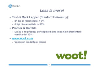 Less is more!
 Test di Mark Lepper (Stanford University):
   24 tipi di marmellate -> 3%

   6 tipi di marmellate -> 30%

 Procter & Gamble
   DA 26 a 15 prodotti per capelli di una linea ha incrementato
    vendite del 10%
 www.woot.com
   Vende un prodotto al giorno




                                  86
 