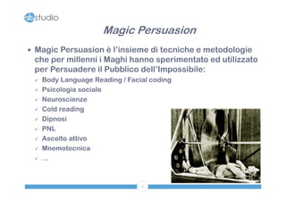 Magic Persuasion
 Magic Persuasion è l’insieme di tecniche e metodologie
 che per millenni i Maghi hanno sperimentato ed utilizzato
 per Persuadere il Pubblico dell’Impossibile:
    Body Language Reading / Facial coding
    Psicologia sociale
    Neuroscienze
    Cold reading
    Dipnosi
    PNL
    Ascolto attivo
    Mnemotecnica
    …



                                 9
 
