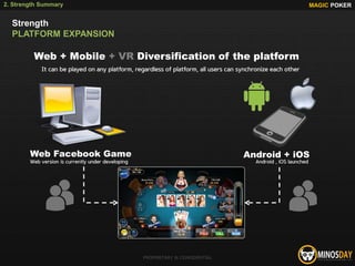 Web + Mobile + VR Diversification of the platform
Web Facebook Game Android + iOS
It can be played on any platform, regardless of platform, all users can synchronize each other
Web version is currently under developing Android , iOS launched
MAGIC POKER
PROPRIETARY & CONFIDENTIAL
2. Strength Summary
Strength
PLATFORM EXPANSION
 