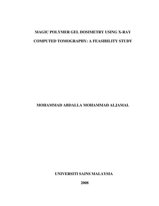 MAGIC POLYMER GEL DOSIMETRY USING X-RAY
COMPUTED TOMOGRAPHY: A FEASIBILITY STUDY
MOHAMMAD ABDALLA MOHAMMAD ALJAMAL
UNIVERSITI SAINS MALAYSIA
2008
 