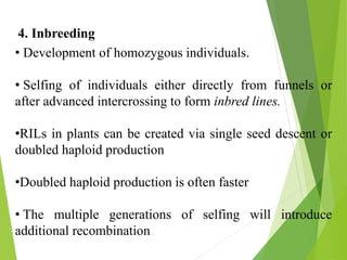 4. Inbreeding
• Development of homozygous individuals.
• Selfing of individuals either directly from funnels or
after advanced intercrossing to form inbred lines.
•RILs in plants can be created via single seed descent or
doubled haploid production
•Doubled haploid production is often faster
• The multiple generations of selfing will introduce
additional recombination
 
