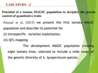 CASE STUDY - 2
Potential of a tomato MAGIC population to decipher the genetic
control of quantitative traits
Pascual et al, (2015) we present the first tomato MAGIC
population and describe its potential for
(i) intraspecific variation exploitation,
(ii) QTL mapping
The development MAGIC population crossing
eight tomato lines, selected to include a wide range of
the genetic diversity of S. lycopersicum species.
 