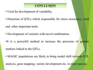 • Used for development of variability.
• Detection of QTLs which responsible for stress resistance, yield
and other important traits.
• Development of varieties with novel combination.
•It is a powerful method to increase the precision of genetic
markers linked to the QTLs.
• MAGIC populations are likely to bring model shift towards QTL
analysis, gene mapping, variety development etc. in plant species.
 