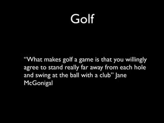 Golf

“What makes golf a game is that you willingly
agree to stand really far away from each hole
and swing at the ball with a club” Jane
McGonigal
 