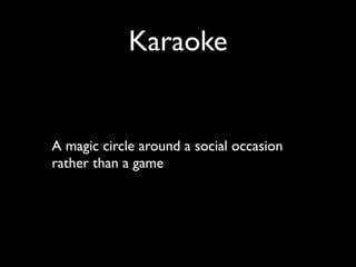 Karaoke


A magic circle around a social occasion
rather than a game
 