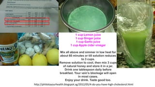 http://philotoyourhealth.blogspot.sg/2012/05/4-do-you-have-high-cholesterol.html
1 cup Lemon juice
1 cup Ginger juice
1 cup Garlic juice
1 cup Apple cider vinegar
Mix all above and simmer in low heat for
about 60 minutes or till solution reduces
to 3 cups.
Remove solution to cool, then mix 3 cups
of natural honey and store it in a jar.
Drink one tablespoon daily before
breakfast. Your vein’s blockage will open
in most cases.
Enjoy your drink. Taste good too.
 