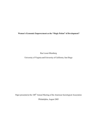 Women’s Economic Empowerment as the “Magic Potion” of Development?




                               Rae Lesser Blumberg

           University of Virginia and University of California, San Diego




Paper presented at the 100th Annual Meeting of the American Sociological Association

                             Philadelphia, August 2005
 