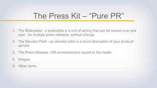 The Press Kit – “Pure PR”
1. The Boilerplate - a boilerplate is a unit of writing that can be reused over and over
, for multiple press releases, without change
2. The Elevator Pitch - an elevator pitch is a short description of your
product/service
3. The Press Release - PR announcement issued to the media
4. Images
5. Other items
 