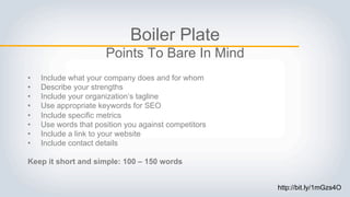 Boiler Plate
Points To Bare In Mind
• Include what your company does and for whom
• Describe your strengths
• Include your organization’s tagline
• Use appropriate keywords for SEO
• Include specific metrics
• Use words that position you against competitors
• Include a link to your website
• Include contact details
Keep it short and simple: 100 – 150 words
http://bit.ly/1mGzs4O
 