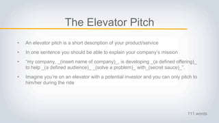 The Elevator Pitch
• An elevator pitch is a short description of your product/service
• In one sentence you should be able to explain your company’s mission
• “my company, _(insert name of company)_, is developing _(a defined offering)_
to help _(a defined audience)_ _(solve a problem)_ with_(secret sauce)_”.
• Imagine you’re on an elevator with a potential investor and you can only pitch to
him/her during the ride
111 words
 