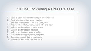 10 Tips For Writing A Press Release
1. Have a good reason for sending a press release
2. Grab attention with a good headline
3. Get right to the point in the first paragraph
4. Answer who, what, when, where, why and how
5. Include hard numbers or data points
6. Make it grammatically flawless
7. Include quotes whenever possible
8. Make sure it is appropriately targeted
9. One page is best, two is maximum
10. Provide access to more information
 