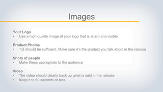Images
Your Logo
• Use a high-quality image of your logo that is sharp and visible
Product Photos
• 1-2 should be sufficient. Make sure it’s the product you talk about in the release
Shots of people
• Make these appropriate to the audience
Video
• The video should clearly back up what is said in the release
• Keep it to 60 seconds or less
 