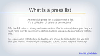 What is a press list
“An effective press list is actually not a list,
it’s a collection of personal connections”
Effective PR relies on strong media connections. If writers already know you, they are
much more likely to listen like friendships, building strong media connections will take
time.
So… a press list will take time to develop, and should be looked after, like you look
after your friends. Writers might change jobs, but you should keep the friendship.
http://bit.ly/1yRaDdk
 