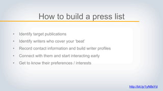 How to build a press list
• Identify target publications
• Identify writers who cover your ‘beat’
• Record contact information and build writer profiles
• Connect with them and start interacting early
• Get to know their preferences / interests
http://bit.ly/1yN8sYd
 