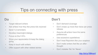 Tips on connecting with press
• Target relevant writers
• Ask writers how they like press kits received
• Send 1-2 reminders
• Develop meaningful dialogs
• Focus on the 5 W’s
• Show your appreciation & keep the dialog
going
• Keep in touch with writers
• Offer support with other related stories
• Don’t demand coverage
• Don’t chase up more than twice per press
release
• Assume all writers have the same
preferences
• Use excessive superlatives
• Don’t treat Reporters like your soapbox
• Don’t make writers feel like an after-
thought
• Don’t mistake ‘No’ for ‘Never’
Do Don’t
http://bit.ly/1BNrzeY
 