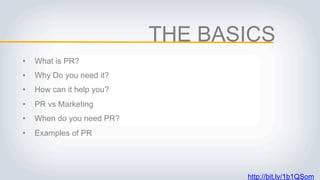 THE BASICS
• What is PR?
• Why Do you need it?
• How can it help you?
• PR vs Marketing
• When do you need PR?
• Examples of PR
http://bit.ly/1b1QSom
 