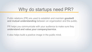 Why do startups need PR?
Public relations (PR) are used to establish and maintain goodwill
and mutual understanding between an organization and the public.
PR helps you communicate with your audience to make sure they
understand and value your company/service.
It also helps build a positive image in the public mind.
 