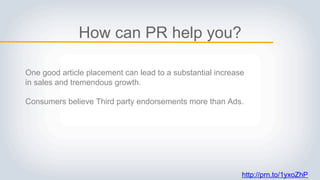 http://prn.to/1yxoZhP
How can PR help you?
One good article placement can lead to a substantial increase
in sales and tremendous growth.
Consumers believe Third party endorsements more than Ads.
 