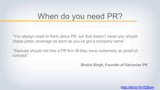 http://bit.ly/1b1QSom
When do you need PR?
“You always need to think about PR, but that doesn’t mean you should
chase press coverage as soon as you’ve got a company name”
“Startups should not hire a PR firm till they have customers as proof-of-
concept”
Shalini Singh, Founder of Galvanise PR
 