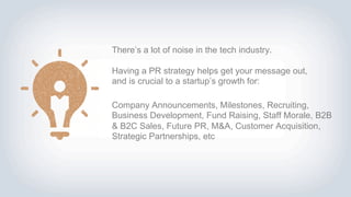 Company Announcements, Milestones, Recruiting,
Business Development, Fund Raising, Staff Morale, B2B
& B2C Sales, Future PR, M&A, Customer Acquisition,
Strategic Partnerships, etc
There’s a lot of noise in the tech industry.
Having a PR strategy helps get your message out,
and is crucial to a startup’s growth for:
 