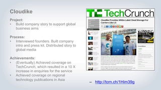 Cloudike
Project:
• Build company story to support global
business aims
Process:
• Interviewed founders. Built company
intro and press kit. Distributed story to
global media
Achievements:
• (Eventually) Achieved coverage on
TechCrunch, which resulted in a 10 X
increase in enquiries for the service
• Achieved coverage on regional
technology publications in Asia
– http://tcrn.ch/1Him39g
 
