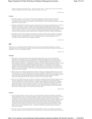 Magic Quadrant for Data Warehouse Database Management Systems                                                          Page 10 of 21



       addition, Greenplum now offers a free — though not open-source — single-server version for download
       and use in development environments running on Mac OS X and Linux.

                                                                                                       Return to Top




 Cautions

       Now that Greenplum is part of EMC it will find itself competing at a higher level with the mature,
       incumbent vendors. It must continue to demonstrate differentiation and to support customers
       accustomed to the type of service provided by a small company. It must minimize the disruption of being
       acquired by a large company.

       Although strengthened by the EMC acquisition, with fewer than 200 customers EMC/Greenplum remains a
       relatively small vendor in the data warehouse market, especially compared with the large, mature
       vendors in the Leaders quadrant. In POCs it finds itself competing with IBM, Oracle and Teradata, but we
       note that Greenplum does win its share of these. Competition from the traditional vendors, albeit reduced
       by the acquisition, remains a concern as these vendors have large R&D and marketing budgets and
       continue to add functionality, which enables them to compete with innovative vendors like Greenplum.

       Greenplum, like other data warehouse-only vendors, will face resistance from prospective customers in
       situations where it is now possible to use a data warehouse from the incumbent vendor (such as IBM,
       Microsoft and Oracle). Although EMC is also an incumbent vendor in many organizations, it is an
       incumbent in other markets, such as storage subsystems.

                                                                                                       Return to Top




 IBM

 IBM (www.ibm.com) offers stand-alone DBMS solutions as well as data warehouse appliances, currently
 marketed as the IBM Smart Analytics System family. IBM's data warehouse software, InfoSphere Warehouse, is
 available on Unix, Linux, Windows and z/OS.

                                                                                                       Return to Top




 Strengths

       IBM caters for most approaches to data warehouse implementation, from custom-built (still the
       preference of some large IT shops), to preloaded data warehouse appliances, to an appliance-like
       approach with a fully loaded and configured solution. The wide availability of solutions is the result of
       IBM's ongoing investment in the data warehouse space. InfoSphere Warehouse, a data warehouse
       offering based on IBM DB2, is a software-only solution. IBM's data warehouse appliance solution, the IBM
       Smart Analytics System (formerly IBM InfoSphere Warehouse), is a combined server and storage
       hardware solution (using the IBM Power Systems server with AIX, or the System x server with Linux or
       Windows and the IBM InfoSphere Warehouse), complete with service and support. The acquisition of
       Netezza in late 2010 gives IBM a ready-made Linux-capable data warehouse appliance, which competes
       directly with Oracle's Exadata.

       IBM's introduction of InfoSphere BigInsights reflects its strategy for adapting/adopting the open-source
       Hadoop project, and includes offerings to aid the design, installation, integration and monitoring of the
       use of these open-source technologies within an IBM-supported environment. By tying together relational
       data, data streams and Hadoop files, IBM's stack builds confidence among managers of existing
       warehouse implementations that the product is evolving as new demands emerge.

       IBM is the only DBMS vendor that can offer an information architecture (the Information Agenda) across
       an entire organization, covering information on all systems, including OLTP, data warehousing and
       retirement of data (with its Optim products). In addition, Optim Database Administrator can propagate
       schema changes from test to production environments. Another performance optimization feature is
       partitioned updates to cubes for real-time analytics. This is very compelling for organizations in which
       IBM is the incumbent vendor, and IBM is good at using the Information Agenda for data warehousing.
       IBM maintains strong support from its very large customer base.

                                                                                                       Return to Top




 Cautions

       From our Magic Quadrant survey for 2010, it was clear that IBM's customers still detect a shortage of
       skilled implementers such as architects and DBAs. However, this growing concern of customers is also an
       encouragement for vendors in that, with demand exceeding supply, it indicates that the market is
       succeeding. Clients also report that IBM's support appears disconnected from its product strategy, in that
       support seems incident-focused, rather than focused on general solutions and practices. Clients report
       that increases in their internal staff numbers are driven primarily by the need for skilled architects,
       modelers and DBAs, which indicates that users are trying to solve support issues themselves. Gartner
       observes that the complexity and volume of data under management increased dramatically in 2010,
       which is also driving up demand for skills — and again indicates that market success is increasing
       demand for expertise.

       In 2010, Gartner clients reported that IBM was selected 85% of the time, when IBM was a candidate.
       Normally, a high win-rate is a strength, but in this case there is a mixture of cautious optimism and valid




http://www.gartner.com/technology/media-products/reprints/teradata/vol3/article1/article1.... 6/26/2011
 