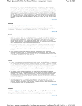 Magic Quadrant for Data Warehouse Database Management Systems                                                           Page 12 of 21



       Netezza's prices are no longer a disruptive force that give it a competitive edge. Other vendors have
       responded with similar prices and discounts, and have introduced entry-level solutions, such as Oracle
       with Exadata and Teradata with its 2650 appliance. Prospective customers should no longer assume that
       Netezza wins automatically on price. However, TwinFin, with its new architecture based on standard IBM
       System x hardware, will help Netezza here. Furthermore, Netezza has been successful at moving the
       discussion away from low prices to one of price/performance, which Gartner believes is more important
       than low prices alone. On the other hand, Netezza's long-established differentiation in terms of CPU per
       disk drive ratio is diminishing as other vendors reduce theirs: Oracle now has one core per disk drive in
       its Exadata Storage server, while the Teradata 2650 has one core for every two drives, with one thread
       per drive.

                                                                                                        Return to Top




 illuminate

 A small software vendor, illuminate (www.illuminateinc.com) has an integrated data warehouse DBMS
 (iCorrelate) and BI tools. The focus of the system is to store all potential relationships between any data
 element in the database and any other data element. The company has just under 100 customers. They are
 mainly located in Spain and other parts of Europe, with a few in the U.S. and Latin America.

                                                                                                        Return to Top




 Strengths

       Customers continue to report that storage capacity is small and query performance fast. The solution
       stores abstracted data values as a metadata master set in the database. This, along with some tools from
       illuminate, enhances data quality by ensuring single storage of each value. A purely column-vectored
       approach reduces the volume of the database, as repeated values within a column are addressed,
       although repeated values are still possible in the overall database. The solution's correlation theory and
       use of metadata eliminates those remaining multiuse redundancies.

       The proprietary technology, which is simple to install and use, is shielded by traditionally understood
       query language and system-level semantics. This structure is automatically built and maintained by
       illuminate's DBMS intellectual property as data is loaded, so DBAs used to row- or column-vectored,
       hierarchical files, or any other data file management system, do not have to develop custom-load
       processing.

       Query processing is enhanced, as the solution effectively creates prejoins for all existing data
       relationships in the data model. The process is repeated when new datasets are added, with an effect
       almost like a spider's web that stores every correlation that can be inherited from the data already held
       in the database, as well as from any newly added data.

                                                                                                        Return to Top




 Cautions

       In 2010, illuminate almost disappeared from Gartner client inquiries. This does not mean it is not winning
       new customers but, without any significant capability to penetrate new markets or segments, its viability
       is at risk. On the positive side, the organization has a very low "run rate" for expenditure and is therefore
       more easily supported by a small base of customers and investors. It has had some success in North
       America since opening its first office in the U.S. over three years ago. Lack of market presence
       jeopardizes illuminate's technical capabilities, but a new CEO and changes to its marketing approach
       show some promise.

       The company's partner program for distributors and vendors of third-party software is ineffective.
       Gartner noted in 2008 that illuminate would have to leverage partners and channels if it wanted to gain
       mind share in this market. In 2009, illuminate expanded its partner channel to about 48 partners and
       two OEMs worldwide, but although initially successful in 2010, this approach seems to have stalled,
       judging from Gartner inquiries. On the other hand, illuminate did recently secure a small number of new
       customers in North America.

       illuminate has been unable to articulate the advantages of its unique technology to the market. This
       would put it at greater risk were its financial viability to come into question. Although illuminate's
       technology has specific advantages, it does not appear to be a key acquisition target, probably because
       of its complex delivery model and internal architecture.

                                                                                                        Return to Top




 Infobright

 Infobright (www.infobright.com), which has offices in Canada, Europe and the U.S., offers a combination of a
 column-vectored DBMS and a fully compressed DBMS. The company offers both an open-source version
 (Infobright Community Edition [ICE]) and a commercial version (Infobright Enterprise Edition [IEE]).

                                                                                                        Return to Top




http://www.gartner.com/technology/media-products/reprints/teradata/vol3/article1/article1.... 6/26/2011
 