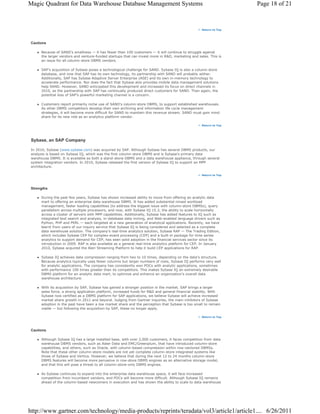 Magic Quadrant for Data Warehouse Database Management Systems                                                       Page 18 of 21



                                                                                                    Return to Top




 Cautions

      Because of SAND's smallness — it has fewer than 100 customers — it will continue to struggle against
      the larger vendors and venture-funded startups that can invest more in R&D, marketing and sales. This is
      an issue for all column-store DBMS vendors.

      SAP's acquisition of Sybase poses a technological challenge for SAND. Sybase IQ is also a column-store
      database, and now that SAP has its own technology, its partnership with SAND will probably wither.
      Additionally, SAP has Sybase Adaptive Server Enterprise (ASE) and its own in-memory technology to
      accelerate performance. Nor does the fact that Sybase also provides mobile data management solutions
      help SAND. However, SAND anticipated this development and increased its focus on direct channels in
      2010, as the partnership with SAP has continually produced direct customers for SAND. Then again, the
      potential loss of SAP's powerful marketing channel is a concern.

      Customers report primarily niche use of SAND's column-store DBMS, to support established warehouses.
      As other DBMS competitors develop their own archiving and information life cycle management
      strategies, it will become more difficult for SAND to maintain this revenue stream. SAND must gain mind
      share for its new role as an analytics platform vendor.

                                                                                                    Return to Top




 Sybase, an SAP Company

 In 2010, Sybase (www.sybase.com) was acquired by SAP. Although Sybase has several DBMS products, our
 analysis is based on Sybase IQ, which was the first column-store DBMS and is Sybase's primary data
 warehouse DBMS. It is available as both a stand-alone DBMS and a data warehouse appliance, through several
 system integration vendors. In 2010, Sybase released the first version of Sybase IQ to support an MPP
 architecture.

                                                                                                    Return to Top




 Strengths

      During the past few years, Sybase has shown increased ability to move from offering an analytic data
      mart to offering an enterprise data warehouse DBMS. It has added substantial mixed workload
      management, faster loading capabilities (to address the biggest issue with column-store DBMSs), query
      parallelism across multiple processors, and now, with Sybase IQ 15.3, the ability to scale horizontally
      across a cluster of servers with MPP capabilities. Additionally, Sybase has added features to IQ such as
      integrated text search and analysis, in-database data mining, and Web-enabled language drivers such as
      Python, PHP and PERL — each targeted at a new generation of analytical applications. Recently, we have
      learnt from users of our inquiry service that Sybase IQ is being considered and selected as a complete
      data warehouse solution. The company's real-time analytics solution, Sybase RAP — The Trading Edition,
      which includes Sybase CEP for complex-event processing (CEP) and a built-in package for time series
      analytics to support demand for CEP, has seen solid adoption in the financial services sector since its
      introduction in 2009. RAP is also available as a general real-time analytics platform for CEP. In January
      2010, Sybase acquired the Aleri Streaming Platform to help it build CEP applications for RAP.

      Sybase IQ achieves data compression ranging from two to 10 times, depending on the data's structure.
      Because analytics typically uses fewer columns but larger numbers of rows, Sybase IQ performs very well
      for analytic applications. The company has consistently won POCs with analytic applications, sometimes
      with performance 100 times greater than its competitors. This makes Sybase IQ an extremely desirable
      DBMS platform for an analytic data mart, to optimize and enhance an organization's overall data
      warehouse architecture.

      With its acquisition by SAP, Sybase has gained a stronger position in the market. SAP brings a larger
      sales force, a strong application platform, increased funds for R&D and general financial stability. With
      Sybase now certified as a DBMS platform for SAP applications, we believe Sybase will achieve increased
      market share growth in 2011 and beyond. Judging from Gartner inquiries, the main inhibitors of Sybase
      adoption in the past have been a low market share and the perception that Sybase is too small to remain
      viable — but following the acquisition by SAP, these no longer apply.

                                                                                                    Return to Top




 Cautions

      Although Sybase IQ has a large installed base, with over 2,000 customers, it faces competition from data
      warehouse DBMS vendors, such as Aster Data and EMC/Greenplum, that have introduced column-store
      capabilities, and others, such as Oracle, with column-based compression within row-vectored DBMSs.
      Note that these other column-store models are not yet complete column-store integrated systems like
      those of Sybase and Vertica. However, we believe that during the next 12 to 24 months column-store
      DBMS features will become more pervasive in row-store DBMS engines as an alternative storage model,
      and that this will pose a threat to all column-store-only DBMS engines.

      As Sybase continues to expand into the enterprise data warehouse space, it will face increased
      competition from incumbent vendors, and POCs will become more difficult. Although Sybase IQ remains
      ahead of the column-based newcomers in execution and has shown the ability to scale to data warehouse




http://www.gartner.com/technology/media-products/reprints/teradata/vol3/article1/article1.... 6/26/2011
 