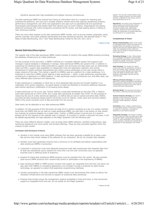 Magic Quadrant for Data Warehouse Database Management Systems                                                                                       Page 4 of 21



       therefore requires both high-availability and disaster recovery architectures.                                      support. This can also include ancillary tools,
                                                                                                                           customer support programs (and the quality
                                                                                                                           thereof), availability of user groups, service-
 The data warehouse DBMS has evolved from being an information store to a support for reporting and                        level agreements and so on.
 traditional BI platforms, and now into a broader analytics infrastructure that supports operational analytics,
 performance management, and other new applications and uses such as operational BI and operational                        Operations: The ability of the organization to
                                                                                                                           meet its goals and commitments. Factors
 technologies (technologies that stream data from devices such as smart meters). Organizations are adding                  include the quality of the organizational
 additional workloads with online transaction processing (OLTP) access, and data loading latency is falling to             structure including skills, experiences,
 near-continuous loading.                                                                                                  programs, systems and other vehicles that
                                                                                                                           enable the organization to operate effectively
                                                                                                                           and efficiently on an ongoing basis.
 There are many other aspects to the data warehouse DBMS market, such as pricing models, geographic reach,
 partner channels, third-party software partnerships and data warehouse services. We describe these in "The
 State of Data Warehousing, 2011" and "Data Warehousing Trends for the CIO, 2011-2012."                                    Completeness of Vision

                                                                                                           Return to Top   Market Understanding: Ability of the vendor
                                                                                                                           to understand buyers' wants and needs and to
                                                                                                                           translate those into products and services.
                                                                                                                           Vendors that show the highest degree of vision
                                                                                                                           listen and understand buyers' wants and
 Market Definition/Description                                                                                             needs, and can shape or enhance those with
                                                                                                                           their added vision.

 The supplier side of the data warehouse DBMS market consists of vendors that supply DBMS products providing
                                                                                                                           Marketing Strategy: A clear, differentiated
 the database infrastructure of a data warehouse.                                                                          set of messages consistently communicated
                                                                                                                           throughout the organization and externalized
                                                                                                                           through the website, advertising, customer
 For the purposes of this document, a DBMS is defined as a complete software system that supports and                      programs and positioning statements.
 manages a logical database or databases in storage. Data warehouse DBMSs are systems that, in addition to
 supporting the relational data model (extended to support new structures and data types such as materialized              Sales Strategy: The strategy for selling
 views and XML), support data availability to independent front-end application software, and include                      product that uses the appropriate network of
                                                                                                                           direct and indirect sales, marketing, service
 mechanisms to isolate workload requirements and control various parameters of end-user access within a
                                                                                                                           and communication affiliates that extend the
 single instance of the data. This market is specific to DBMSs used as a platform for a data warehouse. It is              scope and depth of market reach, skills,
 important to note that a DBMS cannot itself be a data warehouse — rather, a data warehouse (solution/data                 expertise, technologies, services and the
                                                                                                                           customer base.
 architecture) is deployed on a DBMS platform. A data warehouse solution architecture can, and often does, use
 many different data constructs and repositories.
                                                                                                                           Offering (Product) Strategy: The vendor's
                                                                                                                           approach to product development and delivery
 A data warehouse is a database in which two or more disparate data sources are brought together in an                     that emphasizes differentiation, functionality,
                                                                                                                           methodology and feature set as they map to
 integrated, time-variant repository. Its logical design includes the flexibility to introduce additional disparate
                                                                                                                           current and future requirements.
 data without significant modification of its existing entity design.
                                                                                                                           Business Model: The soundness and logic of
 A data warehouse can be of any size. Gartner defines a small data warehouse as less than 5TB, a medium-                   the vendor's underlying business proposition.
 sized data warehouse as 5TB to 20TB, and a large data warehouse as greater than 20TB. For the purpose of
 measuring the size of a data warehouse database, we define data as source-system-extracted data (SSED),                   Vertical/Industry Strategy: The vendor's
                                                                                                                           strategy to direct resources, skills and
 excluding all data warehouse design-specific structures (such as indexes, cubes, stars and summary tables).               offerings to meet the specific needs of
 SSED is the actual row/byte count of data extracted from all sources.                                                     individual market segments, including
                                                                                                                           verticals.

 Data marts can be deployed on any data warehouse DBMS.
                                                                                                                           Innovation: Direct, related, complementary
                                                                                                                           and synergistic layouts of resources, expertise
 In addition, for the purposes of this document we treat all of a vendor's products as a set. If a vendor markets          or capital for investment, consolidation,
                                                                                                                           defensive or pre-emptive purposes.
 more than one DBMS that can be used as a data warehouse DBMS, we note that in the section on that vendor
 but evaluate its products together as a single entity. Further, a DBMS product must be part of a vendor's
                                                                                                                           Geographic Strategy: The vendor's strategy
 product set for the majority of the calendar year in question. If a product or vendor is acquired mid-year, it will       to direct resources, skills and offerings to meet
 be labeled appropriately but kept separate on the Magic Quadrant until the following year.                                the specific needs of geographies outside the
                                                                                                                           "home" or native geography, either directly or
                                                                                                                           through partners, channels and subsidiaries as
 There are many different delivery models, such as stand-alone DBMS software, certified configurations, data               appropriate for that geography and market.
 warehouse appliances and cloud (public and private) offerings. These are also evaluated together within the
 analysis of each vendor.

 Inclusion and Exclusion Criteria

       Vendors in this market must have DBMS software that has been generally available for at least a year.
       We use the most recent release of the software for our evaluation. We do not consider beta releases.

       Vendors must have generated revenue from a minimum of 10 verifiable and distinct organizations with
       data warehouse DBMSs in production.

       Customers in production must have deployed enterprise-scale data warehouses that integrate data from
       at least two operational source systems for more than one end-user community (such as separate
       business lines or differing levels of analytics).

       Support for these data warehouse DBMS products must be available from the vendor. We also consider
       open-source DBMS products from vendors that control or participate in the engineering of DBMSs.

       Data warehouse DBMS or DBMS product vendors that support an integrated front-end tool, but which can
       also open their DBMSs to competing applications, are included if access is achieved via open-access
       technology, as opposed to custom-built application programming interfaces.

       Vendors participating in the data warehouse DBMS market must demonstrate their ability to deliver the
       necessary infrastructure and services to support an enterprise data warehouse.

       Products that include unique file management systems embedded in front-end tools, or that exclusively
       support an integrated front-end tool, do not qualify for this Magic Quadrant.

                                                                                                           Return to Top




http://www.gartner.com/technology/media-products/reprints/teradata/vol3/article1/article1.... 6/26/2011
 