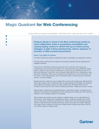Magic Quadrant for Web Conferencing

           Gartner RAS Core Research Note G00205941, David Mario Smith, 4 November 2010, RA1 11182011




                  Pressure placed on prices in the Web-conferencing market by
                  cloud collaboration suites is accelerating consolidation and
                  causing leading vendors to rethink their go-to-market pricing
                  strategies. In light of these developments, Gartner assesses 15
                  providers of Web-conferencing products.

                  WHAT YOU NEED TO KNOW
                  The Web-conferencing market is experiencing heavy consolidation as acquisitions continue.

                  Concerns about archiving and compliance are growing, especially among organizations in
                  regulated industries.

                  Free and low-cost Web-conferencing services such as Dimdim and Yugma are
                  contributing to downward pricing pressure on more expensive and established market
                  leaders. Adding to this pressure is Microsoft’s inclusion of Live Meeting as part of its
                  Microsoft Business Productivity Online Standard Suite (BPOS) cloud collaboration suite,
                  along with Exchange, Office Communications and SharePoint, for around $10 per user
                  per month. These developments are commoditizing Web conferencing and impacting
                  vendors’ pricing strategies.

                  Google acted as a catalyst for cloud collaboration services with Google Apps. Microsoft and
                  other major vendors, such as IBM and Cisco, are also adopting this strategy. This threatens
                  niche players that charge a premium for Web conferencing. We believe this trend will
                  continue to drive down the cost of Web-conferencing services, making this a buyer’s market.

                  Although Web conferencing has traditionally been a stand-alone market, convergence with
                  unified communications and collaboration (UCC) offerings and bundling with cloud suites are
                  making it a more strategic decision for enterprises.

                  Web-conferencing vendors are also investing in adjacent areas such as webcasting and
                  virtual events, which already have established providers. Leading companies have turned
                  some of their larger conferences and events into virtual events. We are still seeing growing
                  interest in large virtual-event providers like Inxpo, ON24, Accordent and Unisfair. Offerings
                  from these vendors overlap with those from traditional Web-conferencing vendors that are
                  now offering support for larger events.
 