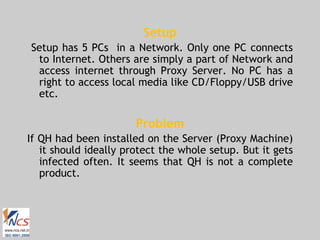 Setup Setup has 5 PCs  in a Network. Only one PC connects to Internet. Others are simply a part of Network and access internet through Proxy Server. No PC has a right to access local media like CD/Floppy/USB drive etc. Problem If QH had been installed on the Server (Proxy Machine) it should ideally protect the whole setup. But it gets infected often. It seems that QH is not a complete product. 