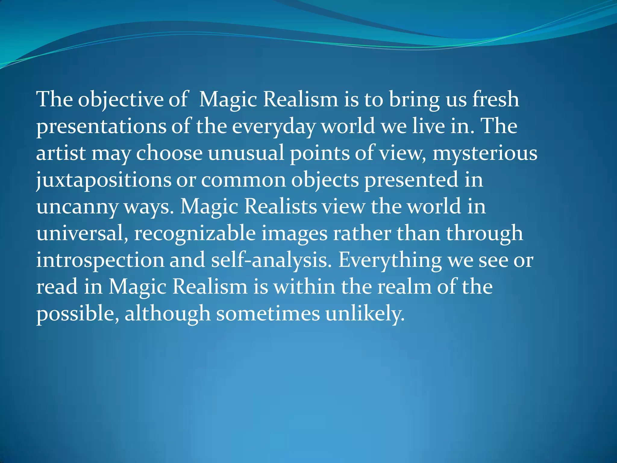 The objective of Magic Realism is to bring us fresh
presentations of the everyday world we live in. The
artist may choose unusual points of view, mysterious
juxtapositions or common objects presented in
uncanny ways. Magic Realists view the world in
universal, recognizable images rather than through
introspection and self-analysis. Everything we see or
read in Magic Realism is within the realm of the
possible, although sometimes unlikely.
 