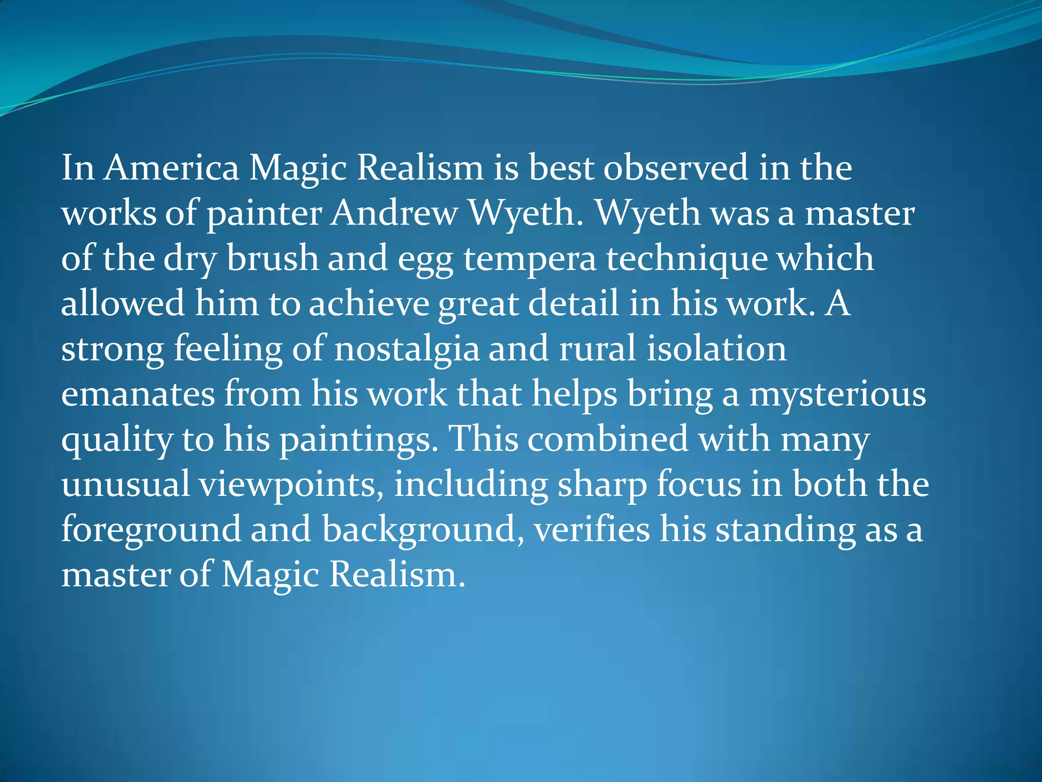 In America Magic Realism is best observed in the
works of painter Andrew Wyeth. Wyeth was a master
of the dry brush and egg tempera technique which
allowed him to achieve great detail in his work. A
strong feeling of nostalgia and rural isolation
emanates from his work that helps bring a mysterious
quality to his paintings. This combined with many
unusual viewpoints, including sharp focus in both the
foreground and background, verifies his standing as a
master of Magic Realism.
 