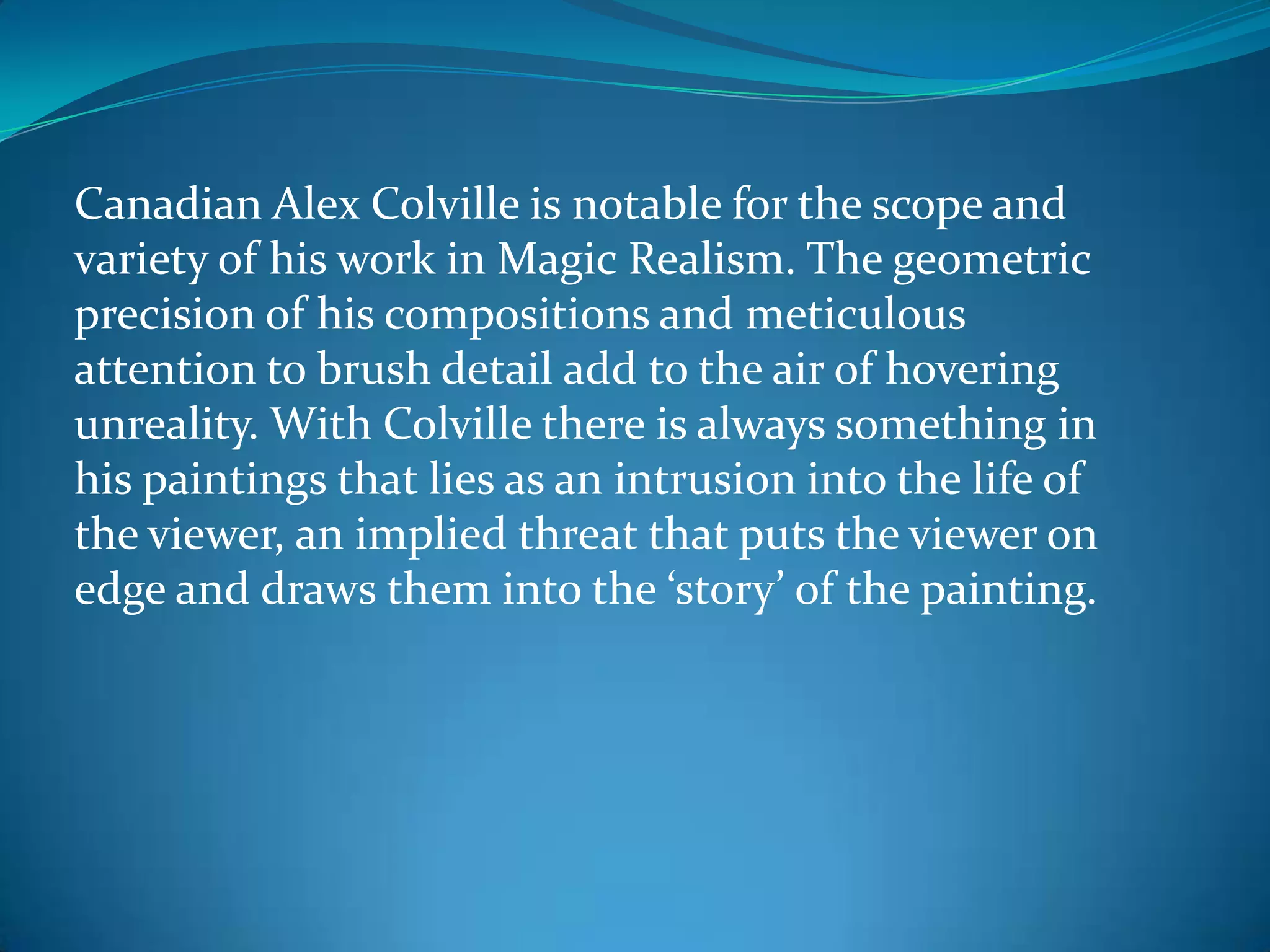 Canadian Alex Colville is notable for the scope and
variety of his work in Magic Realism. The geometric
precision of his compositions and meticulous
attention to brush detail add to the air of hovering
unreality. With Colville there is always something in
his paintings that lies as an intrusion into the life of
the viewer, an implied threat that puts the viewer on
edge and draws them into the ‘story’ of the painting.
 