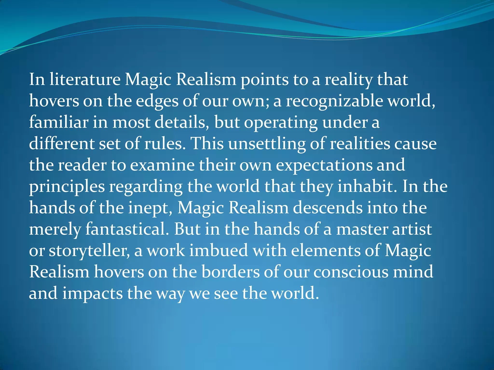 In literature Magic Realism points to a reality that
hovers on the edges of our own; a recognizable world,
familiar in most details, but operating under a
different set of rules. This unsettling of realities cause
the reader to examine their own expectations and
principles regarding the world that they inhabit. In the
hands of the inept, Magic Realism descends into the
merely fantastical. But in the hands of a master artist
or storyteller, a work imbued with elements of Magic
Realism hovers on the borders of our conscious mind
and impacts the way we see the world.
 
