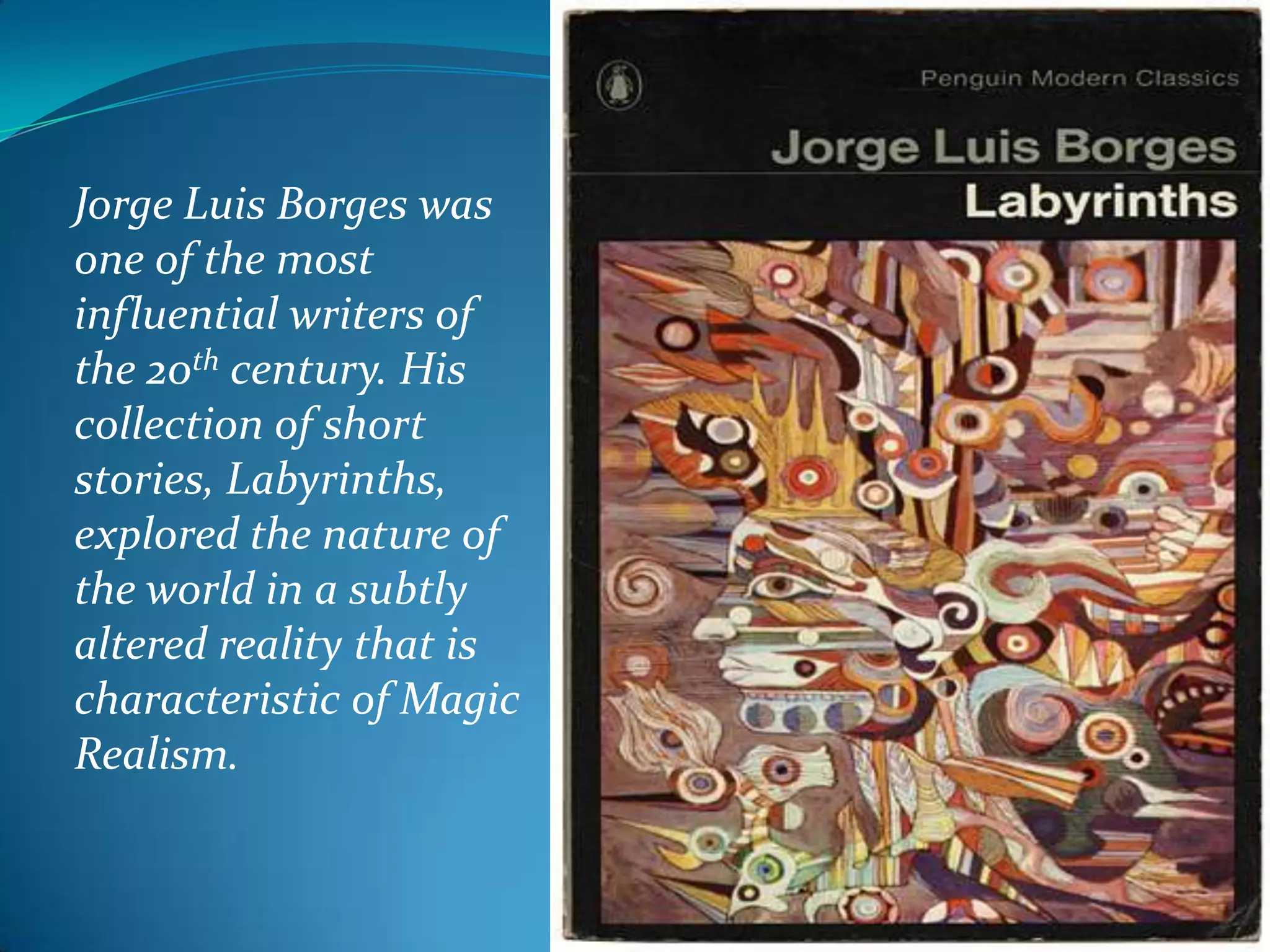 Jorge Luis Borges was
one of the most
influential writers of
the 20th century. His
collection of short
stories, Labyrinths,
explored the nature of
the world in a subtly
altered reality that is
characteristic of Magic
Realism.
 