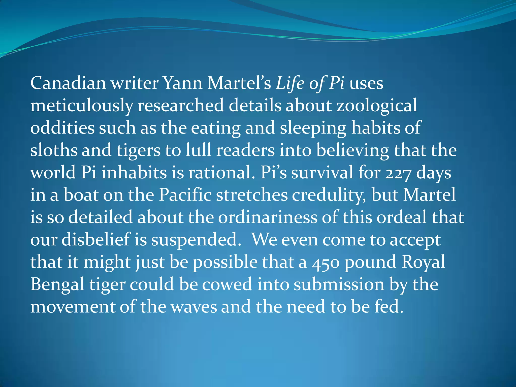 Canadian writer Yann Martel’s Life of Pi uses
meticulously researched details about zoological
oddities such as the eating and sleeping habits of
sloths and tigers to lull readers into believing that the
world Pi inhabits is rational. Pi’s survival for 227 days
in a boat on the Pacific stretches credulity, but Martel
is so detailed about the ordinariness of this ordeal that
our disbelief is suspended. We even come to accept
that it might just be possible that a 450 pound Royal
Bengal tiger could be cowed into submission by the
movement of the waves and the need to be fed.
 