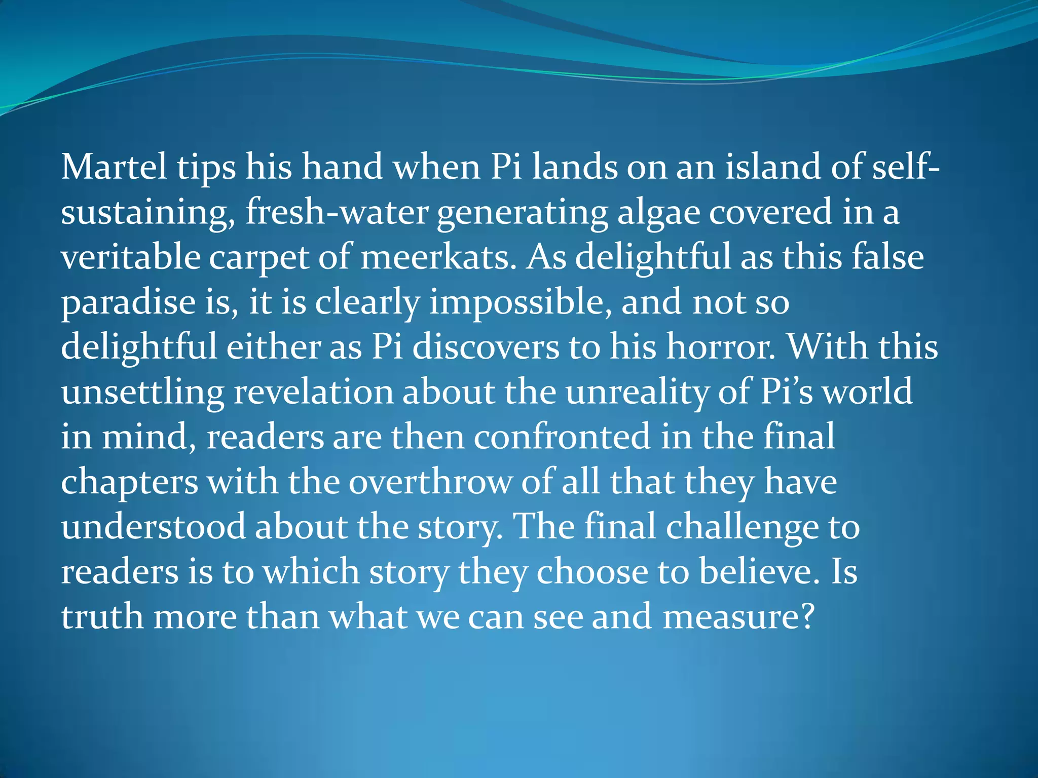 Martel tips his hand when Pi lands on an island of self-
sustaining, fresh-water generating algae covered in a
veritable carpet of meerkats. As delightful as this false
paradise is, it is clearly impossible, and not so
delightful either as Pi discovers to his horror. With this
unsettling revelation about the unreality of Pi’s world
in mind, readers are then confronted in the final
chapters with the overthrow of all that they have
understood about the story. The final challenge to
readers is to which story they choose to believe. Is
truth more than what we can see and measure?
 