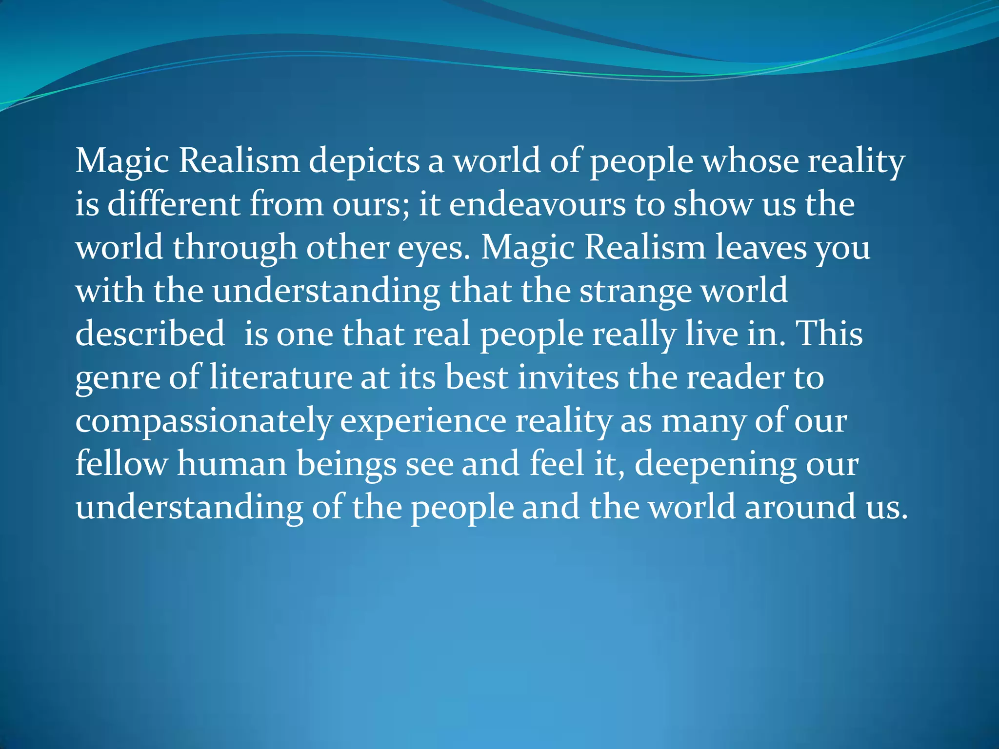 Magic Realism depicts a world of people whose reality
is different from ours; it endeavours to show us the
world through other eyes. Magic Realism leaves you
with the understanding that the strange world
described is one that real people really live in. This
genre of literature at its best invites the reader to
compassionately experience reality as many of our
fellow human beings see and feel it, deepening our
understanding of the people and the world around us.
 
