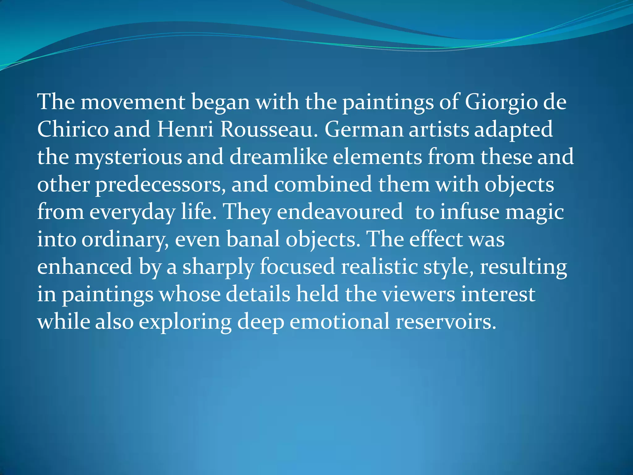 The movement began with the paintings of Giorgio de
Chirico and Henri Rousseau. German artists adapted
the mysterious and dreamlike elements from these and
other predecessors, and combined them with objects
from everyday life. They endeavoured to infuse magic
into ordinary, even banal objects. The effect was
enhanced by a sharply focused realistic style, resulting
in paintings whose details held the viewers interest
while also exploring deep emotional reservoirs.
 