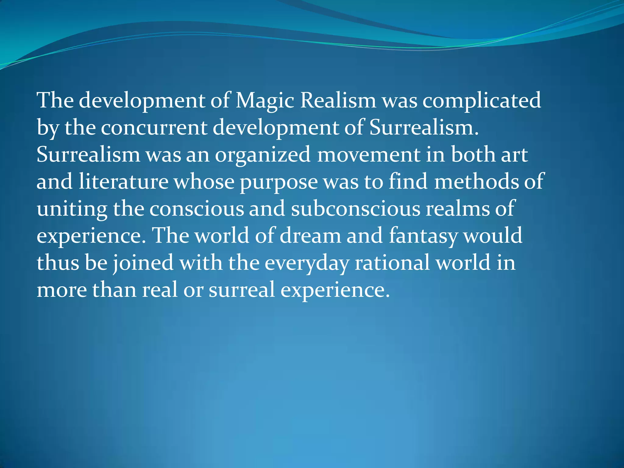 The development of Magic Realism was complicated
by the concurrent development of Surrealism.
Surrealism was an organized movement in both art
and literature whose purpose was to find methods of
uniting the conscious and subconscious realms of
experience. The world of dream and fantasy would
thus be joined with the everyday rational world in
more than real or surreal experience.
 