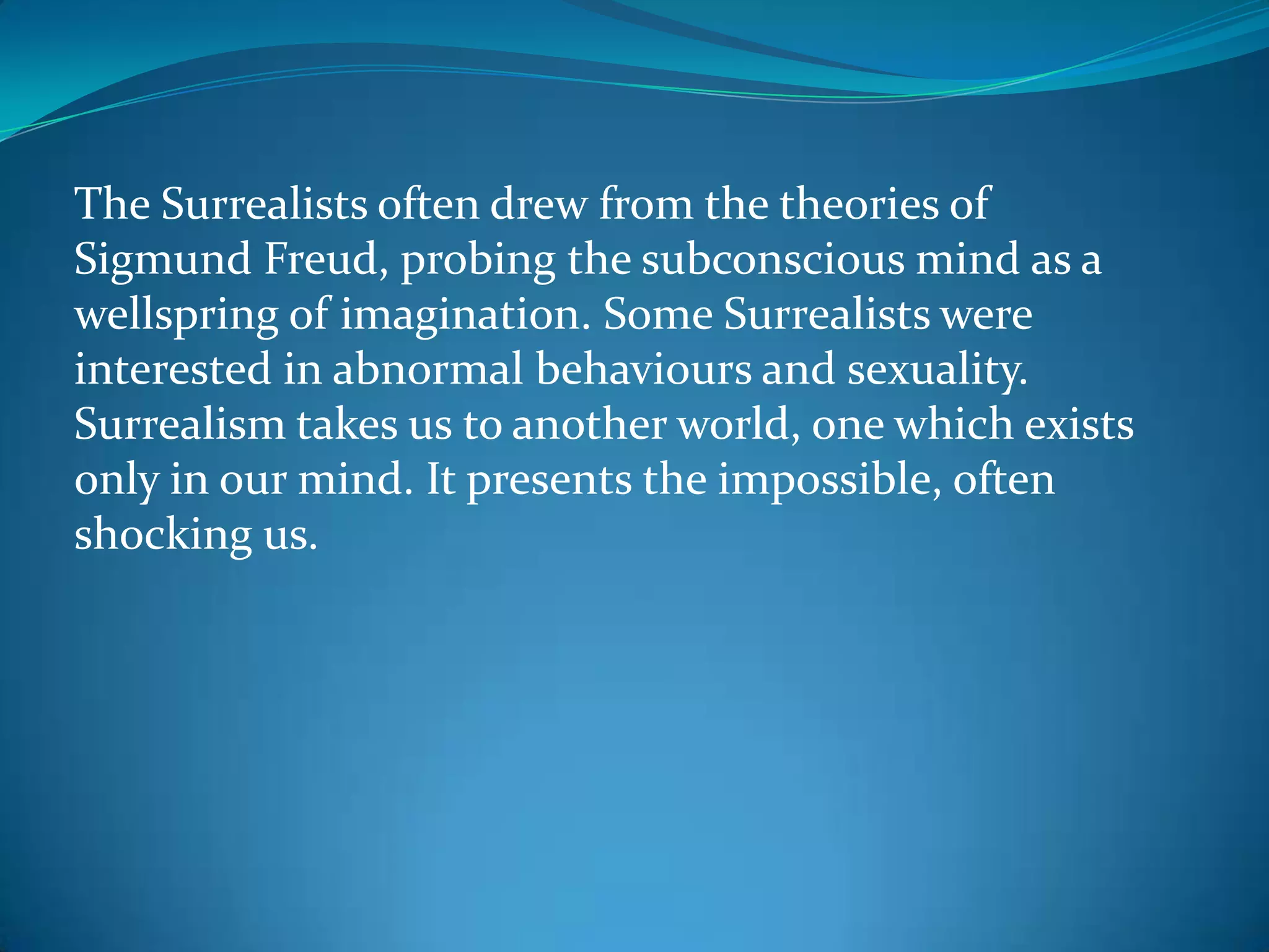 The Surrealists often drew from the theories of
Sigmund Freud, probing the subconscious mind as a
wellspring of imagination. Some Surrealists were
interested in abnormal behaviours and sexuality.
Surrealism takes us to another world, one which exists
only in our mind. It presents the impossible, often
shocking us.
 