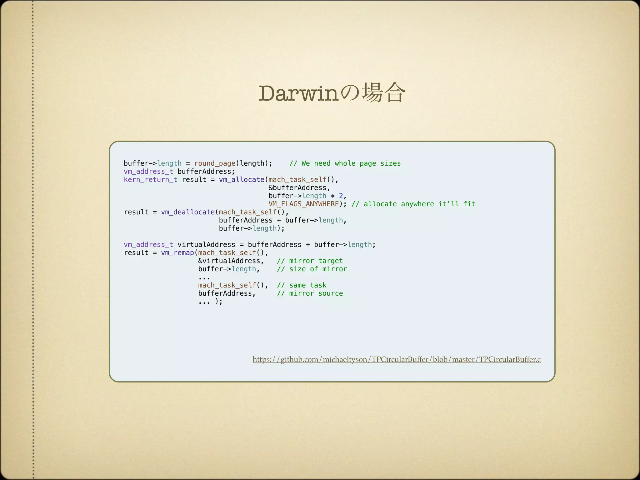 buffer->length = round_page(length); // We need whole page sizes
vm_address_t bufferAddress;
kern_return_t result = vm_allocate(mach_task_self(),
&bufferAddress,
buffer->length * 2,
VM_FLAGS_ANYWHERE); // allocate anywhere it'll fit
result = vm_deallocate(mach_task_self(),
bufferAddress + buffer->length,
buffer->length);
vm_address_t virtualAddress = bufferAddress + buffer->length;
result = vm_remap(mach_task_self(),
&virtualAddress, // mirror target
buffer->length, // size of mirror
...
mach_task_self(), // same task
bufferAddress, // mirror source
... );
https://github.com/michaeltyson/TPCircularBuffer/blob/master/TPCircularBuffer.c
Darwinの場合
 