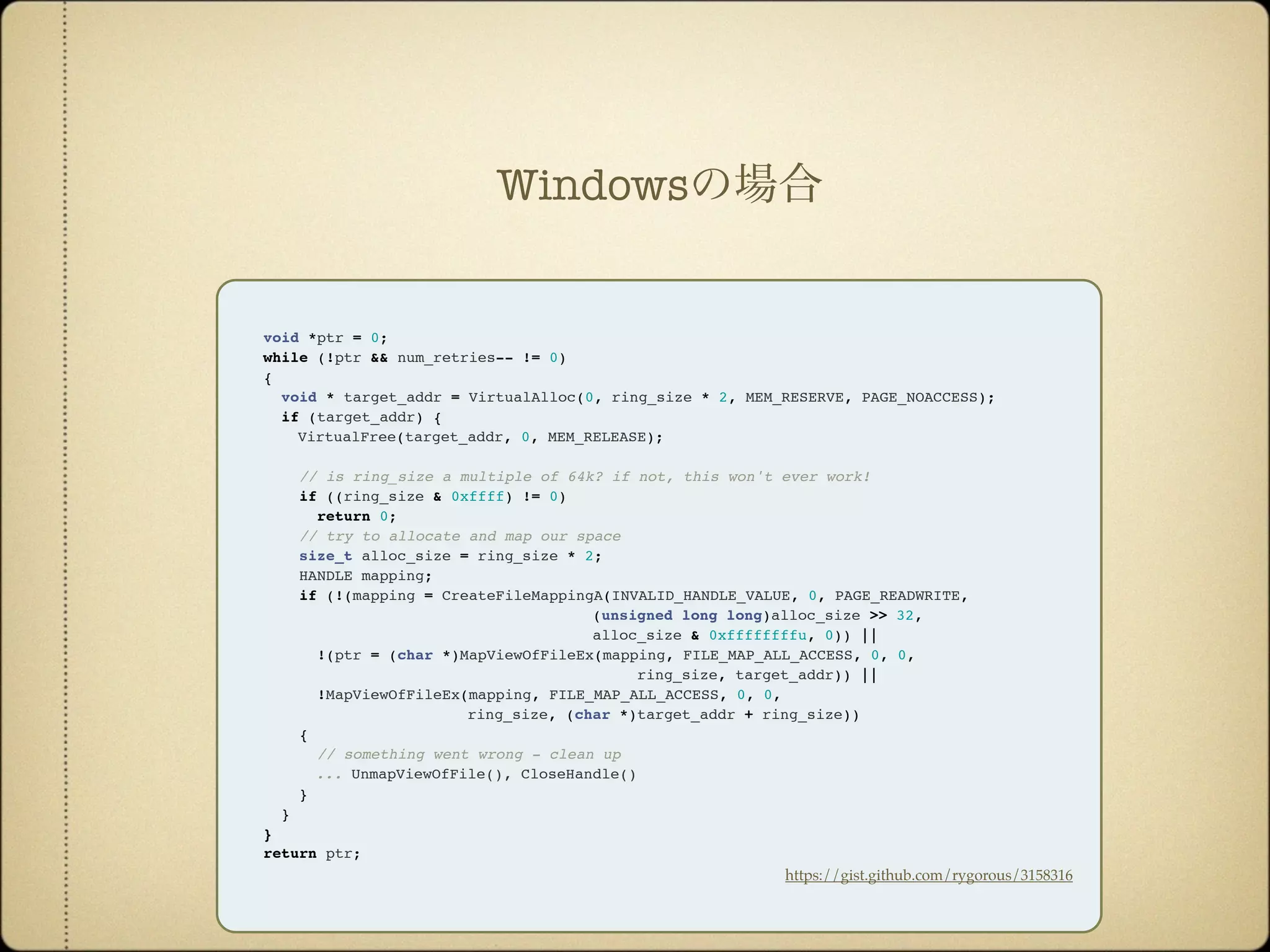 void *ptr = 0;
while (!ptr && num_retries-- != 0)
{
void * target_addr = VirtualAlloc(0, ring_size * 2, MEM_RESERVE, PAGE_NOACCESS);
if (target_addr) {
VirtualFree(target_addr, 0, MEM_RELEASE);
// is ring_size a multiple of 64k? if not, this won't ever work!
if ((ring_size & 0xffff) != 0)
return 0; 
// try to allocate and map our space
size_t alloc_size = ring_size * 2;
HANDLE mapping;
if (!(mapping = CreateFileMappingA(INVALID_HANDLE_VALUE, 0, PAGE_READWRITE,
(unsigned long long)alloc_size >> 32,
alloc_size & 0xffffffffu, 0)) ||
!(ptr = (char *)MapViewOfFileEx(mapping, FILE_MAP_ALL_ACCESS, 0, 0,
ring_size, target_addr)) ||
!MapViewOfFileEx(mapping, FILE_MAP_ALL_ACCESS, 0, 0,
ring_size, (char *)target_addr + ring_size))
{
// something went wrong - clean up
... UnmapViewOfFile(), CloseHandle()
}
}
}
return ptr;
https://gist.github.com/rygorous/3158316
Windowsの場合
 