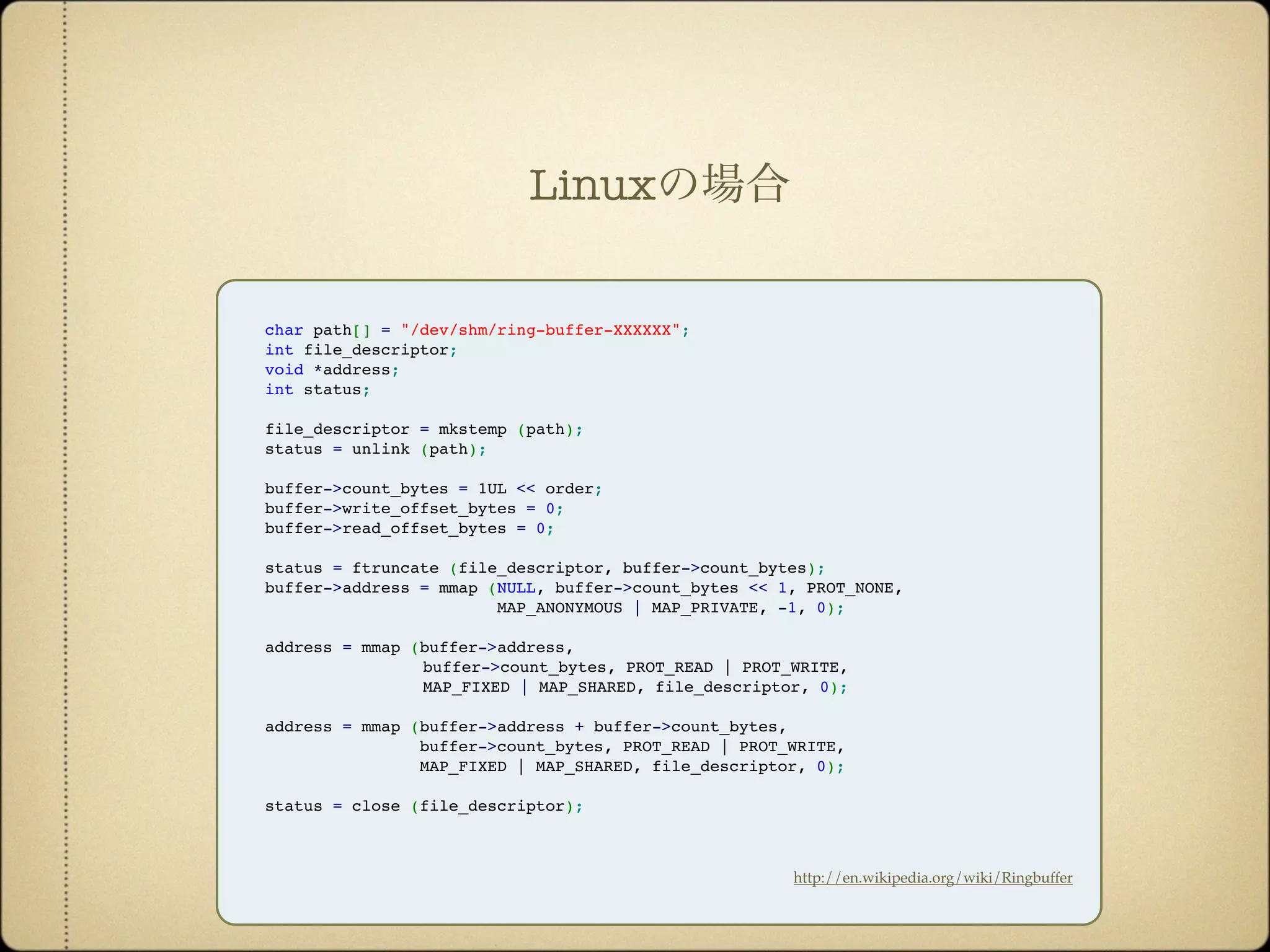 char path[] = "/dev/shm/ring-buffer-XXXXXX";
int file_descriptor;
void *address;
int status;
file_descriptor = mkstemp (path);
status = unlink (path);
buffer->count_bytes = 1UL << order;
buffer->write_offset_bytes = 0;
buffer->read_offset_bytes = 0;
status = ftruncate (file_descriptor, buffer->count_bytes);
buffer->address = mmap (NULL, buffer->count_bytes << 1, PROT_NONE,
MAP_ANONYMOUS | MAP_PRIVATE, -1, 0);
address = mmap (buffer->address,
buffer->count_bytes, PROT_READ | PROT_WRITE,
MAP_FIXED | MAP_SHARED, file_descriptor, 0);
address = mmap (buffer->address + buffer->count_bytes,
buffer->count_bytes, PROT_READ | PROT_WRITE,
MAP_FIXED | MAP_SHARED, file_descriptor, 0);
status = close (file_descriptor);
http://en.wikipedia.org/wiki/Ringbuffer
Linuxの場合
 