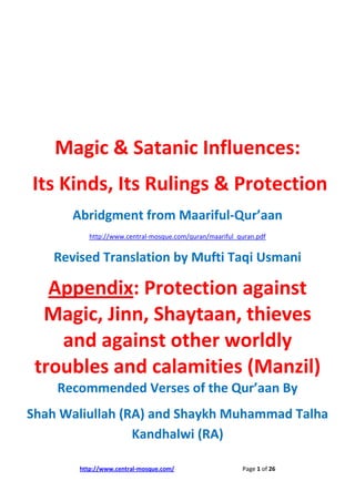 Magic & Satanic Influences:
Its Kinds, Its Rulings & Protection
       Abridgment from Maariful-Qur’aan
           http://www.central-mosque.com/quran/maariful_quran.pdf


    Revised Translation by Mufti Taqi Usmani

   Appendix: Protection against
  Magic, Jinn, Shaytaan, thieves
    and against other worldly
 troubles and calamities (Manzil)
    Recommended Verses of the Qur’aan By
Shah Waliullah (RA) and Shaykh Muhammad Talha
                 Kandhalwi (RA)

        http://www.central-mosque.com/                   Page 1 of 26
 