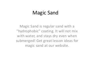 Magic Sand
Magic Sand is regular sand with a
"hydrophobic" coating. It will not mix
with water, and stays dry even when
submerged! Get great lesson ideas for
magic sand at our website.

 