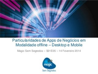 Particularidades de Apps de Negócios em
Modalidade offline – Desktop e Mobile
Magic Sem Segredos – S01E05 – 14 Fevereiro 2014

 