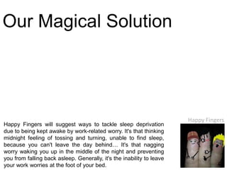Our Magical Solution




                                                                       Happy Fingers
Happy Fingers will suggest ways to tackle sleep deprivation
due to being kept awake by work-related worry. It's that thinking
midnight feeling of tossing and turning, unable to find sleep,
because you can't leave the day behind… It's that nagging
worry waking you up in the middle of the night and preventing
you from falling back asleep. Generally, it's the inability to leave
your work worries at the foot of your bed.
 